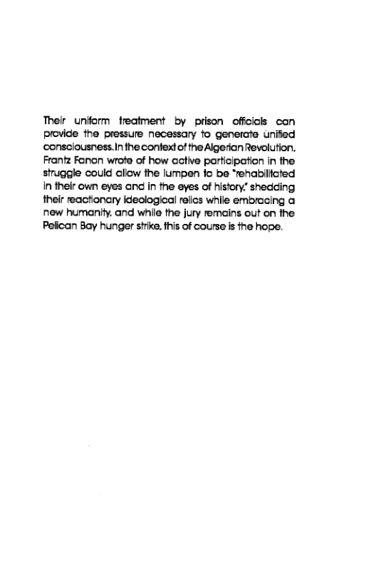 Their uniform freatment by prison offcicls can provide the pressure necessary o generate uniied ‘consciousness.In the confext of the Algerian Revolution, Frantz Fanon wrota of how active participation in the struggle could aliow the lumpen fo be “renabllfoted in their own eyes and in the eyes of history” shedding their reactionary ideclogical refics while embracing a new humanity. and while the jury remains out on the Pelican Bay hunger shrike. this of course is the hope. 